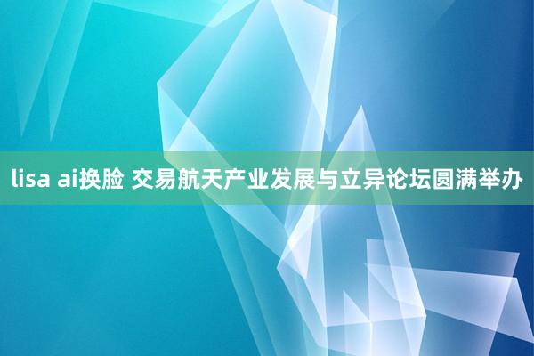 lisa ai换脸 交易航天产业发展与立异论坛圆满举办
