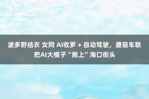 波多野结衣 女同 AI收罗 + 自动驾驶，蘑菇车联把AI大模子“搬上”海口街头