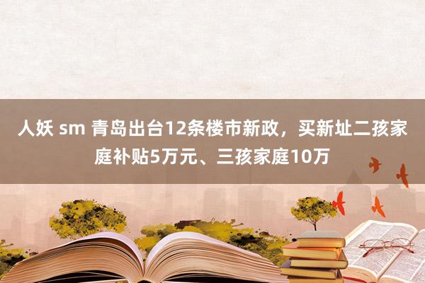 人妖 sm 青岛出台12条楼市新政，买新址二孩家庭补贴5万元、三孩家庭10万