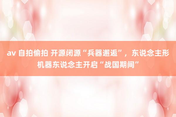 av 自拍偷拍 开源闭源“兵器邂逅”，东说念主形机器东说念主开启“战国期间”