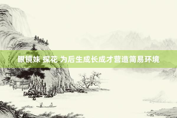 眼镜妹 探花 为后生成长成才营造简易环境