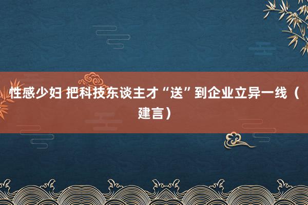 性感少妇 把科技东谈主才“送”到企业立异一线（建言）