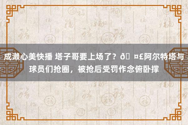 成濑心美快播 塔子哥要上场了？🤣阿尔特塔与球员们抢圈，被抢后受罚作念俯卧撑