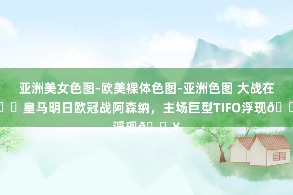 亚洲美女色图-欧美裸体色图-亚洲色图 大战在即⚔️皇马明日欧冠战阿森纳，主场巨型TIFO浮现🔥