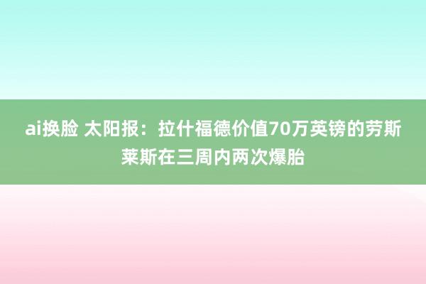 ai换脸 太阳报：拉什福德价值70万英镑的劳斯莱斯在三周内两次爆胎