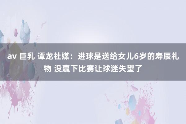 av 巨乳 谭龙社媒：进球是送给女儿6岁的寿辰礼物 没赢下比赛让球迷失望了