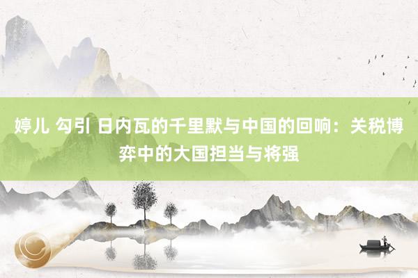 婷儿 勾引 日内瓦的千里默与中国的回响：关税博弈中的大国担当与将强