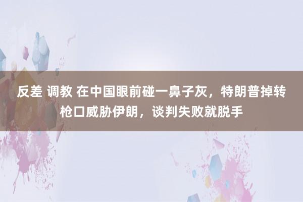 反差 调教 在中国眼前碰一鼻子灰，特朗普掉转枪口威胁伊朗，谈判失败就脱手