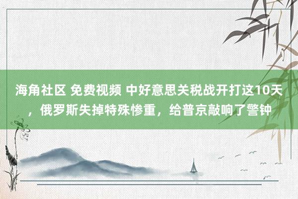海角社区 免费视频 中好意思关税战开打这10天，俄罗斯失掉特殊惨重，给普京敲响了警钟