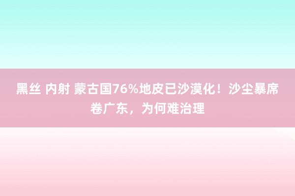 黑丝 内射 蒙古国76%地皮已沙漠化！沙尘暴席卷广东，为何难治理