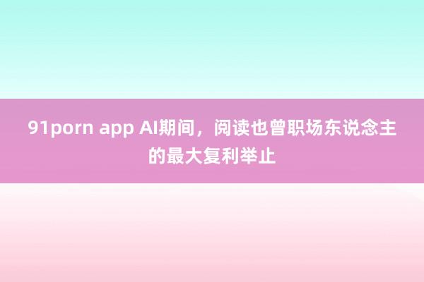 91porn app AI期间，阅读也曾职场东说念主的最大复利举止