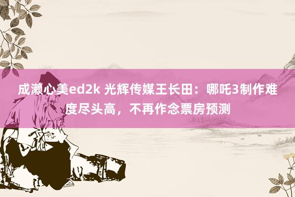 成濑心美ed2k 光辉传媒王长田：哪吒3制作难度尽头高，不再作念票房预测