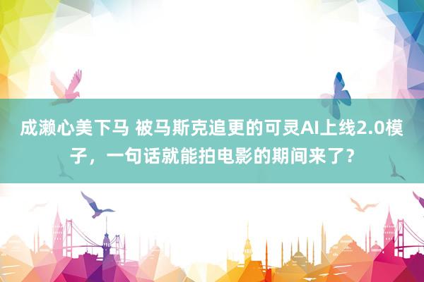 成濑心美下马 被马斯克追更的可灵AI上线2.0模子，一句话就能拍电影的期间来了？