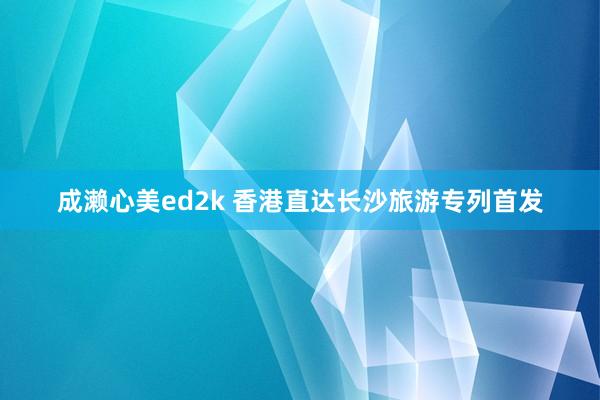 成濑心美ed2k 香港直达长沙旅游专列首发