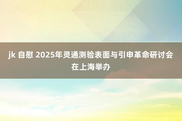 jk 自慰 2025年灵通测验表面与引申革命研讨会在上海举办