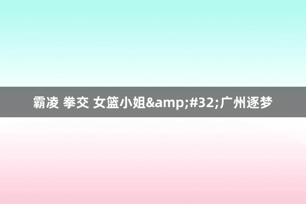 霸凌 拳交 女篮小姐&#32;广州逐梦