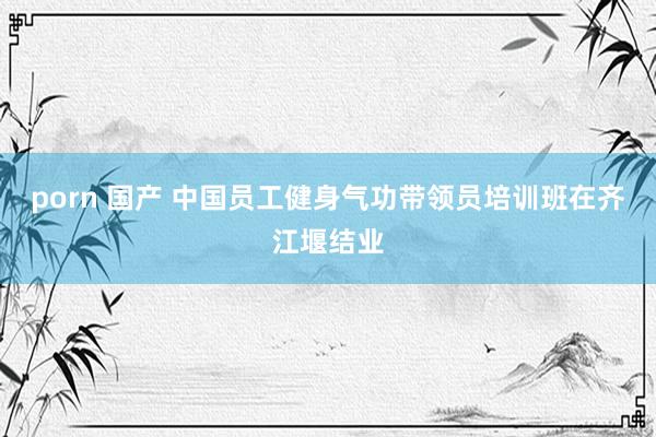 porn 国产 中国员工健身气功带领员培训班在齐江堰结业