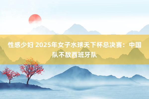 性感少妇 2025年女子水球天下杯总决赛：中国队不敌西班牙队