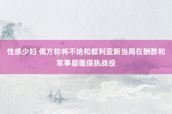 性感少妇 俄方称将不绝和叙利亚新当局在酬酢和军事层面保执战役