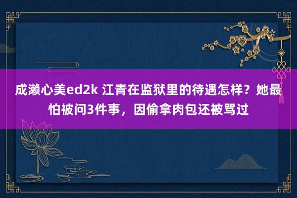 成濑心美ed2k 江青在监狱里的待遇怎样？她最怕被问3件事，因偷拿肉包还被骂过