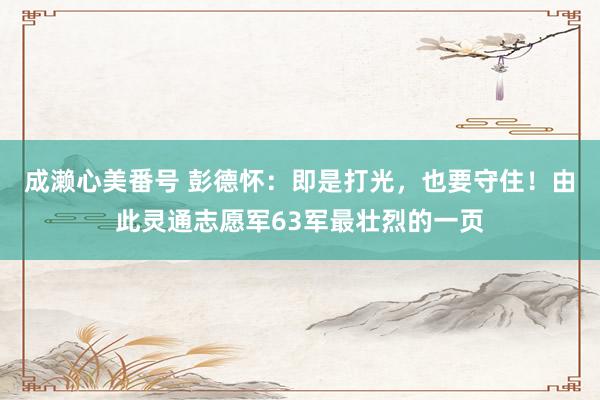 成濑心美番号 彭德怀：即是打光，也要守住！由此灵通志愿军63军最壮烈的一页