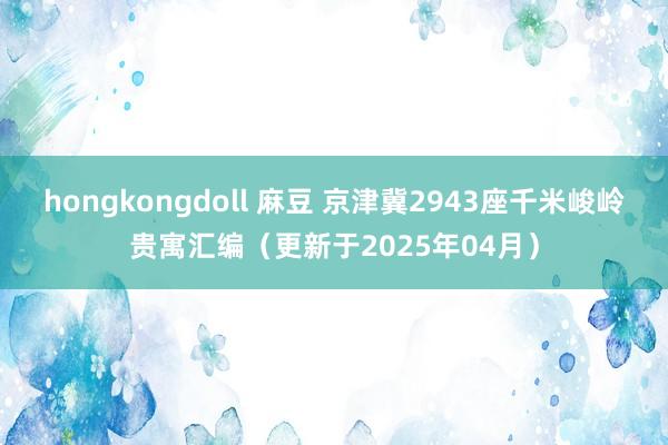 hongkongdoll 麻豆 京津冀2943座千米峻岭贵寓汇编（更新于2025年04月）