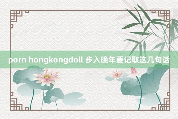 porn hongkongdoll 步入晚年要记取这几句话