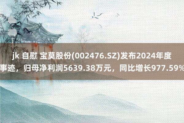 jk 自慰 宝莫股份(002476.SZ)发布2024年度事迹，归母净利润5639.38万元，同比增长977.59%