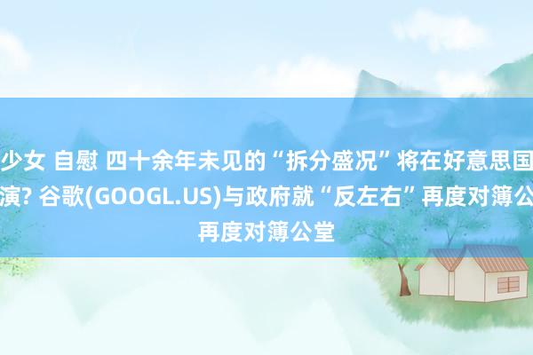 少女 自慰 四十余年未见的“拆分盛况”将在好意思国重演? 谷歌(GOOGL.US)与政府就“反左右”再度对簿公堂