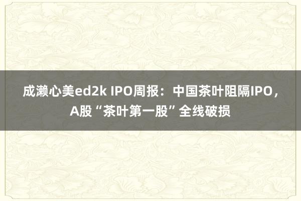 成濑心美ed2k IPO周报：中国茶叶阻隔IPO，A股“茶叶第一股”全线破损