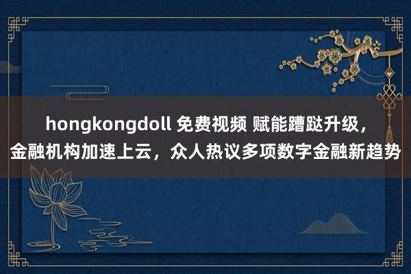 hongkongdoll 免费视频 赋能蹧跶升级，金融机构加速上云，众人热议多项数字金融新趋势
