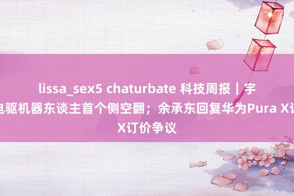 lissa_sex5 chaturbate 科技周报｜宇树完成电驱机器东谈主首个侧空翻；余承东回复华为Pura X订价争议