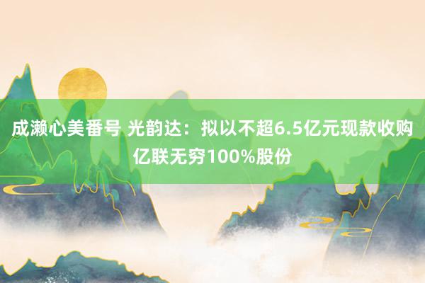成濑心美番号 光韵达：拟以不超6.5亿元现款收购亿联无穷100%股份