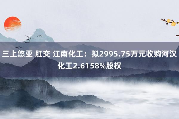 三上悠亚 肛交 江南化工：拟2995.75万元收购河汉化工2.6158%股权
