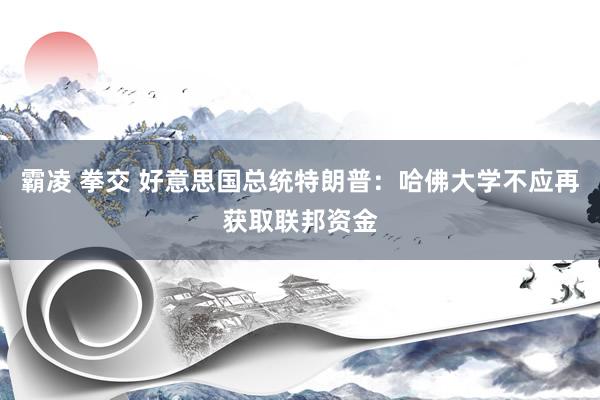 霸凌 拳交 好意思国总统特朗普：哈佛大学不应再获取联邦资金