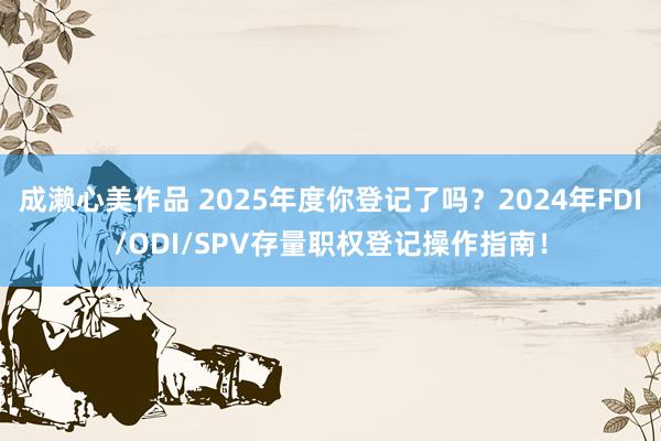 成濑心美作品 2025年度你登记了吗？2024年FDI/ODI/SPV存量职权登记操作指南！