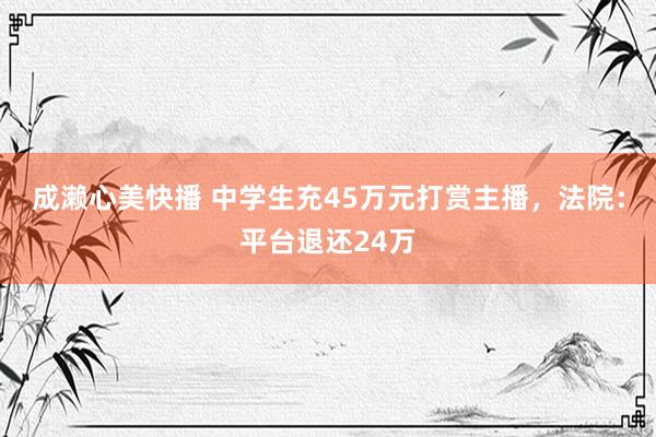 成濑心美快播 中学生充45万元打赏主播，法院：平台退还24万