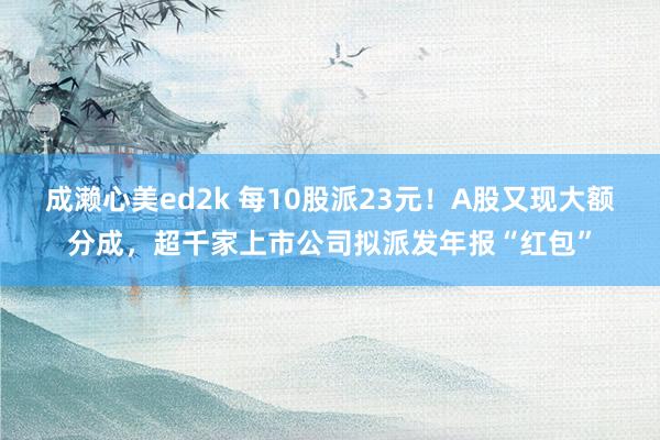 成濑心美ed2k 每10股派23元！A股又现大额分成，超千家上市公司拟派发年报“红包”