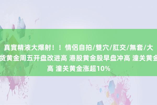 真實精液大爆射！！情侶自拍/雙穴/肛交/無套/大量噴精 现货黄金周五开盘改进高 港股黄金股早盘冲高 潼关黄金涨超10%