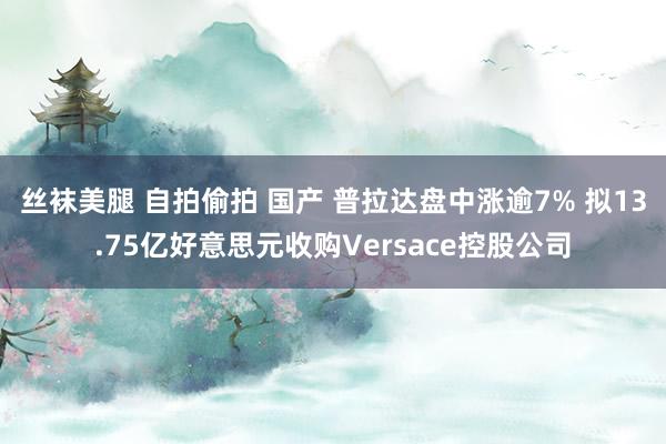 丝袜美腿 自拍偷拍 国产 普拉达盘中涨逾7% 拟13.75亿好意思元收购Versace控股公司