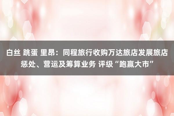 白丝 跳蛋 里昂：同程旅行收购万达旅店发展旅店惩处、营运及筹算业务 评级“跑赢大市”