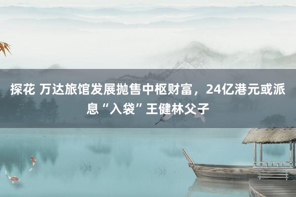 探花 万达旅馆发展抛售中枢财富，24亿港元或派息“入袋”王健林父子
