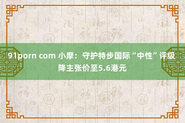 91porn com 小摩：守护特步国际“中性”评级 降主张价至5.6港元