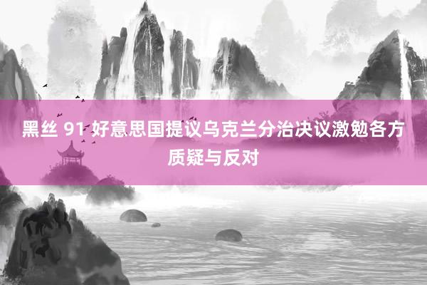 黑丝 91 好意思国提议乌克兰分治决议激勉各方质疑与反对