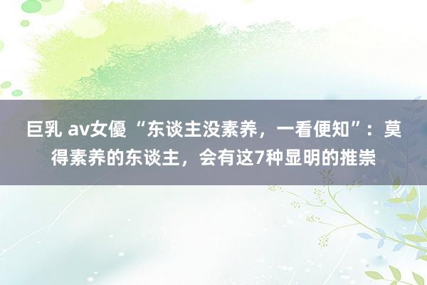 巨乳 av女優 “东谈主没素养，一看便知”：莫得素养的东谈主，会有这7种显明的推崇