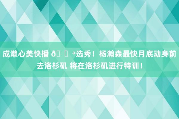 成濑心美快播 💪选秀！杨瀚森最快月底动身前去洛杉矶 将在洛杉矶进行特训！