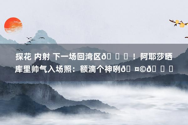 探花 内射 下一场回湾区👀！阿耶莎晒库里帅气入场照：额滴个神咧🤩😍