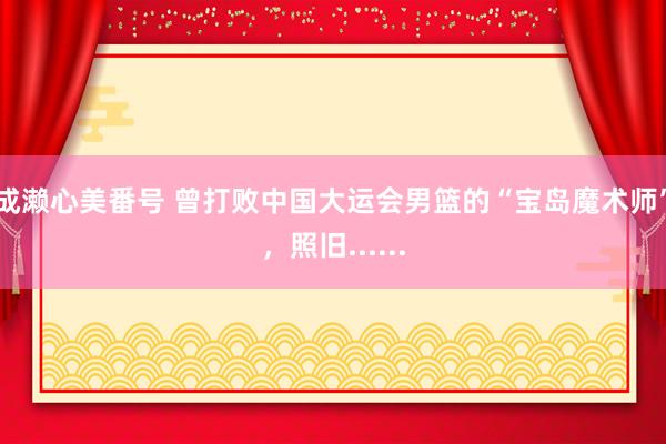 成濑心美番号 曾打败中国大运会男篮的“宝岛魔术师”，照旧......