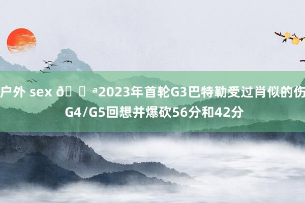户外 sex 💪2023年首轮G3巴特勒受过肖似的伤 G4/G5回想并爆砍56分和42分