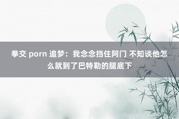 拳交 porn 追梦：我念念挡住阿门 不知谈他怎么就到了巴特勒的腿底下